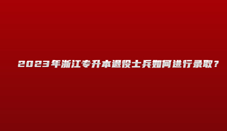 2023年浙江專升本退役士兵如何進行錄取？.jpg
